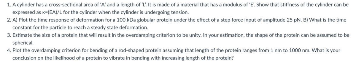 1. A cylinder has a cross-sectional area of 'A' and a length of 'L'. It is made of a material that has a modulus of 'E'. Show that stiffness of the cylinder can be
expressed as K=(EA)/L for the cylinder when the cylinder is undergoing tension.
2. A) Plot the time response of deformation for a 100 kDa globular protein under the effect of a step force input of amplitude 25 pN. B) What is the time
constant for the particle to reach a steady state deformation.
3. Estimate the size of a protein that will result in the overdamping criterion to be unity. In your estimation, the shape of the protein can be assumed to be
spherical.
4. Plot the overdamping criterion for bending of a rod-shaped protein assuming that length of the protein ranges from 1 nm to 1000 nm. What is your
conclusion on the likelihood of a protein to vibrate in bending with increasing length of the protein?