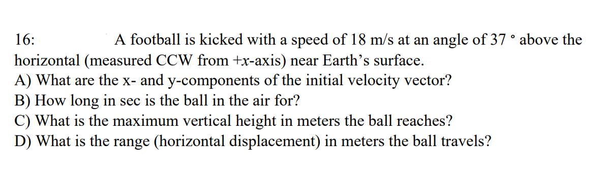 16:
A football is kicked with a speed of 18 m/s at an angle of 37 ° above the
horizontal (measured CCW from +x-axis) near Earth's surface.
A) What are the x- and y-components of the initial velocity vector?
B) How long in sec is the ball in the air for?
C) What is the maximum vertical height in meters the ball reaches?
D) What is the range (horizontal displacement) in meters the ball travels?
