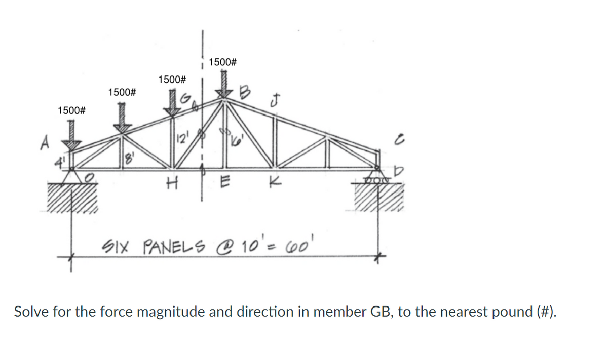 1500#
1500#
1500#
1500#
12'
K
SiX PANELS @ 10'= 60'
Solve for the force magnitude and direction in member GB, to the nearest pound (#).
to
