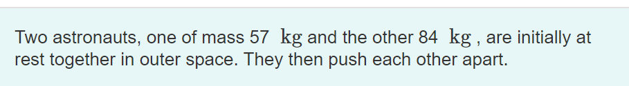 Two astronauts, one of mass 57 kg and the other 84 kg , are initially at
rest together in outer space. They then push each other apart.
