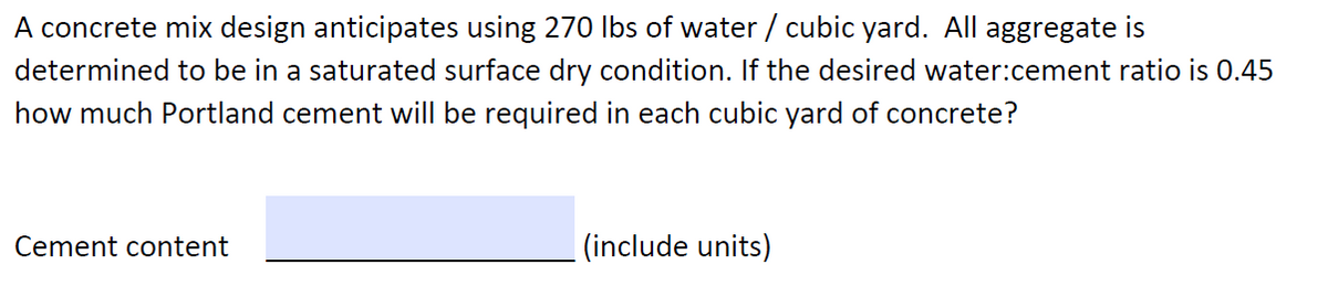 A concrete mix design anticipates using 270 Ibs of water / cubic yard. All aggregate is
determined to be in a saturated surface dry condition. If the desired water:cement ratio is 0.45
how much Portland cement will be required in each cubic yard of concrete?
Cement content
|(include units)
