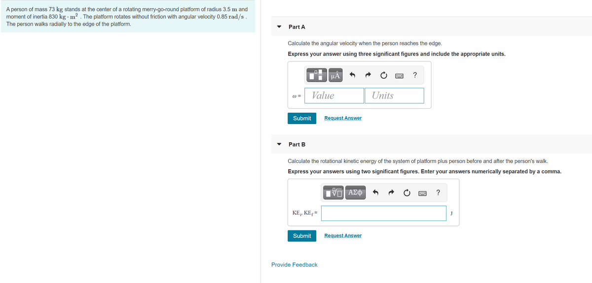 A person of mass 73 kg stands at the center of a rotating merry-go-round platform of radius 3.5 m and
moment of inertia 830 kg · m? . The platform rotates without friction with angular velocity 0.85 rad/s .
The person walks radially to the edge of the platform.
Part A
Calculate the angular velocity when the person reaches the edge.
Express your answer using three significant figures and include the appropriate units.
HA
?
Value
Units
=
Submit
Request Answer
Part B
Calculate the rotational kinetic energy of the system of platform plus person before and after the person's walk.
Express your answers using two significant figures. Enter your answers numerically separated by a comma.
?
KE;, KE, =
J
Submit
Request Answer
Provide Feedback
