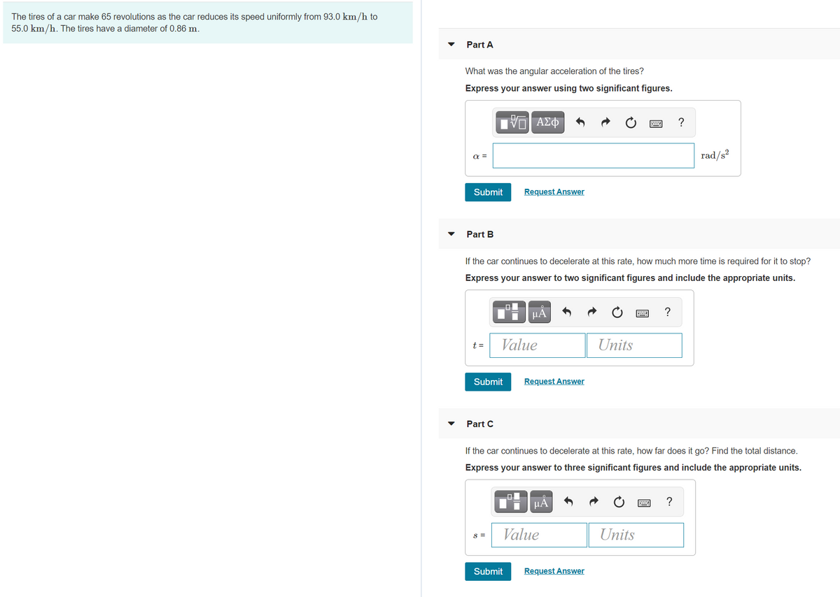 The tires of a car make 65 revolutions as the car reduces its speed uniformly from 93.0 km/h to
55.0 km/h. The tires have a diameter of 0.86 m.
Part A
What was the angular acceleration of the tires?
Express your answer using two significant figures.
ΑΣΦ
?
rad/s?
a =
Submit
Request Answer
Part B
If the car continues to decelerate at this rate, how much more time is required for it to stop?
Express your answer to two significant figures and include the appropriate units.
H HẢ
?
Value
Units
t =
Submit
Request Answer
Part C
If the car continues to decelerate at this rate, how far does it go? Find the total distance.
Express your answer to three significant figures and include the appropriate units.
미
μΑ
?
Value
Units
S =
Submit
Request Answer

