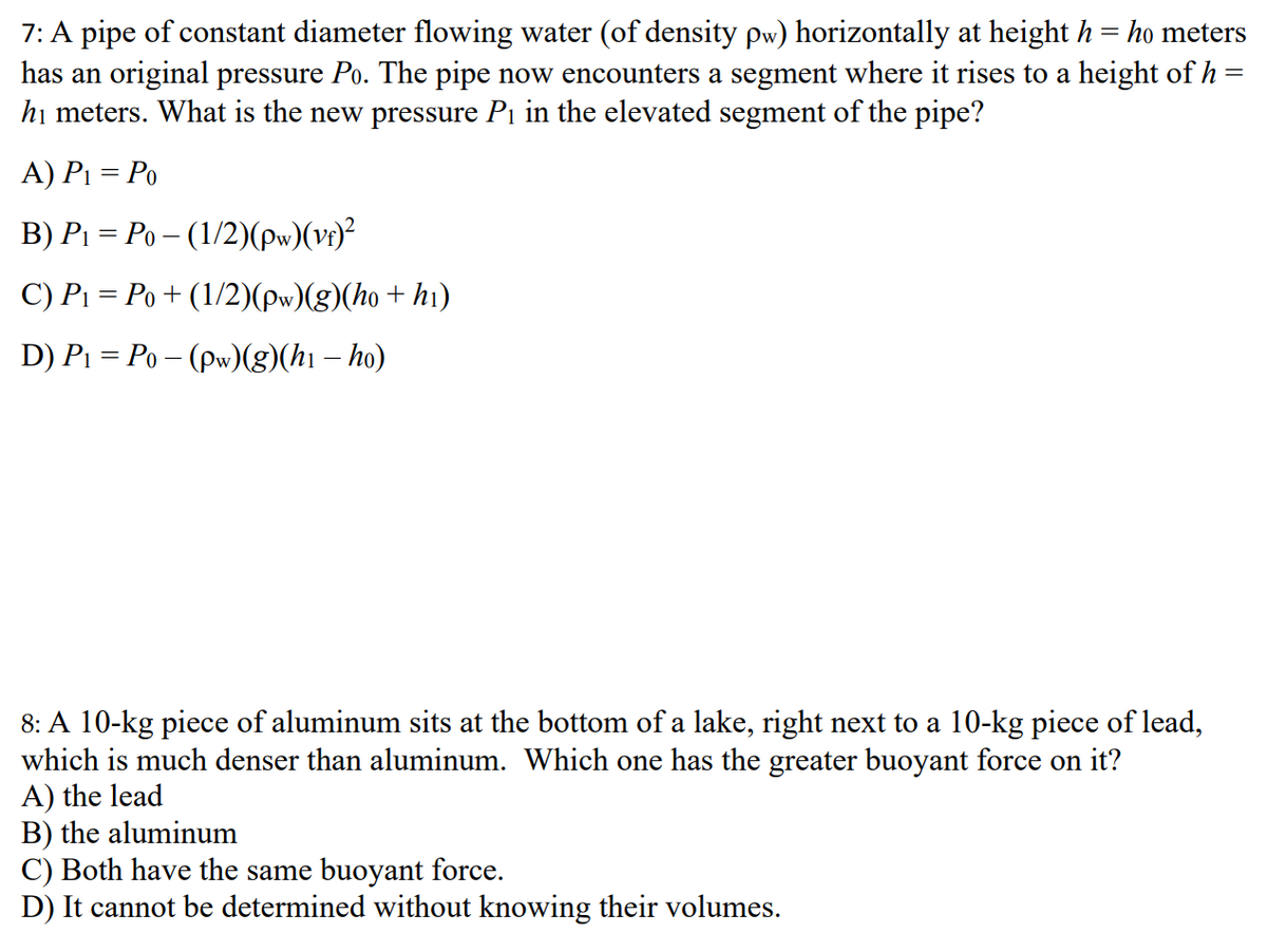 7: A pipe of constant diameter flowing water (of density pw) horizontally at height h = ho meters
has an original pressure Po. The pipe now encounters a segment where it rises to a height of h
hị meters. What is the new pressure Pi in the elevated segment of the pipe?
A) Pi = Po
B) P1 = Po – (1/2)(pw)(vr)²
C) P1 = Po+ (1/2)(pw)(g)(ho + hi)
D) P1 = Po – (pw)(g)(hı – ho)
8: A 10-kg piece of aluminum sits at the bottom of a lake, right next to a 10-kg piece of lead,
which is much denser than aluminum. Which one has the greater buoyant force on it?
A) the lead
B) the aluminum
C) Both have the same buoyant force.
D) It cannot be determined without knowing their volumes.
