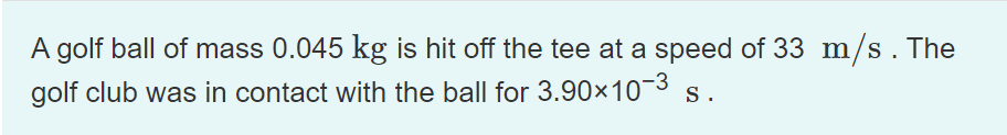 A golf ball of mass 0.045 kg is hit off the tee at a speed of 33 m/s. The
golf club was in contact with the ball for 3.90×10¬3 s.
