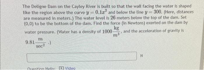 The Deligne Dam on the Cayley River is built so that the wall facing the water is shaped
like the region above the curve y = 0.12² and below the line y 300. (Here, distances
are measured in meters.) The water level is 26 meters below the top of the dam. Set
(0,0) to be the bottom of the dam. Find the force (in Newtons) exerted on the dam by
kg
and the acceleration of gravity is
=
water pressure. (Water has a density of 1000-
m³'
9.81-
.)
m
sec²
Question Help: Video:
N