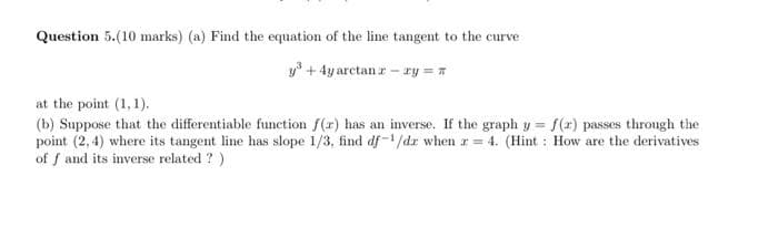 Question 5.(10 marks) (a) Find the equation of the line tangent to the curve
y³ + 4y arctan r- ry= π
at the point (1,1).
(b) Suppose that the differentiable function f(r) has an inverse. If the graph y = f(x) passes through the
point (2,4) where its tangent line has slope 1/3, find df-1/dr when r = 4. (Hint: How are the derivatives
of f and its inverse related?)