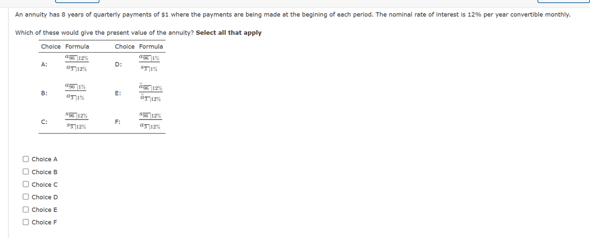 An annuity has 8 years of quarterly payments of $1 where the payments are being made at the begining of each period. The nominal rate of interest is 12% per year convertible monthly.
Which of these would give the present value of the annuity? Select all that apply
Choice Formula
Choice Formula
196|1%
ag6 12%
a3 12%
$3 1%
A:
0000
B:
C:
Choice A
Choice B
Choice C
Choice D
☐ Choice E
☐ Choice F
a96 1%
a31%
S96 12%
$3 12%
D:
E:
F:
ä96 12%
ä3 12%
S96 12%
a3 12%