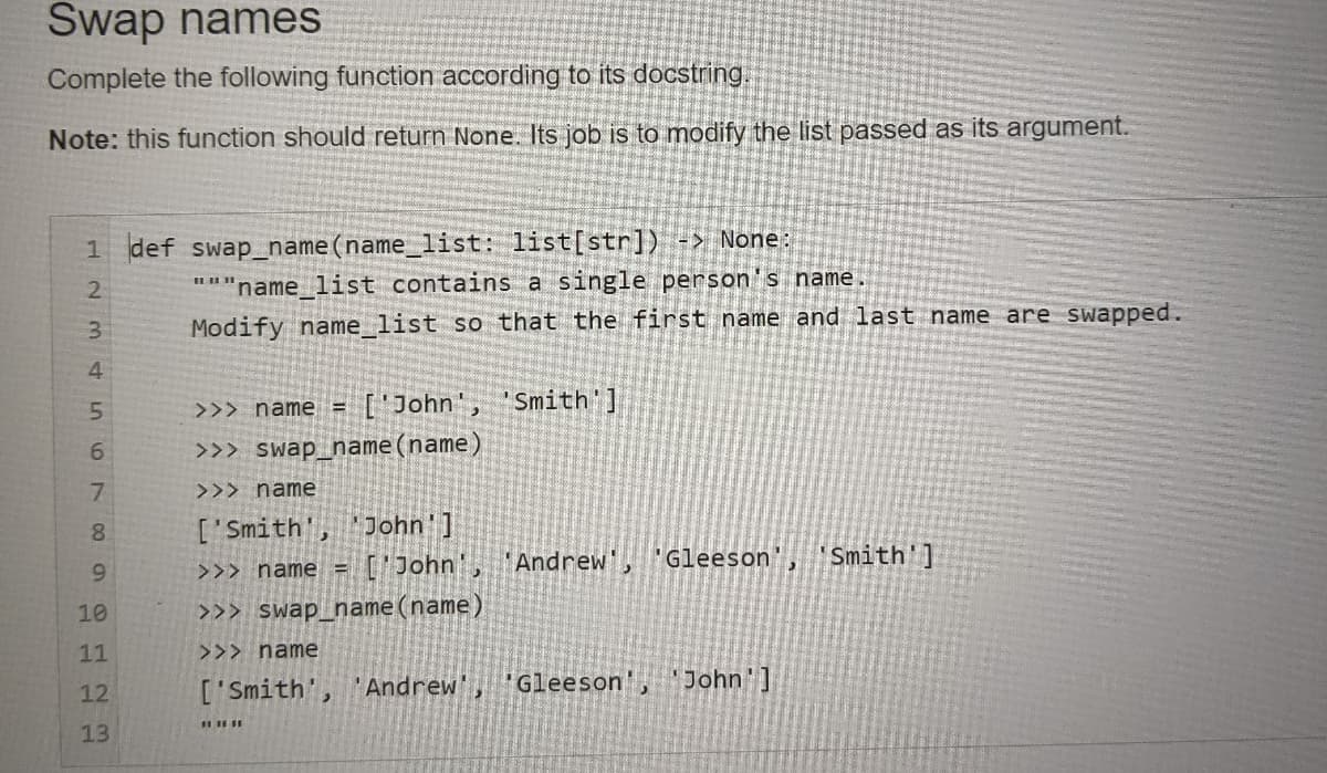 Swap names
Complete the following function according to its docstring
Note: this function should return None. Its job is to modify the list passed as its argument.
1 def swap_name(name_ list: list[str]) -> None:
'name list contains a single person's name
3.
Modify name list so that the first name and last name are swapped.
4
['John", 'Smith ]
>>> name =
>>> swap_name(name)
7.
>>> name
['Smith', 'John']
['John,
8.
Andrew"
"Gleeson', 'Smith']
>>> name =
10
>>> swap_name(name)
11
>>> name
['Smith', 'Andrew'
Gleeson',
John']
12
13
