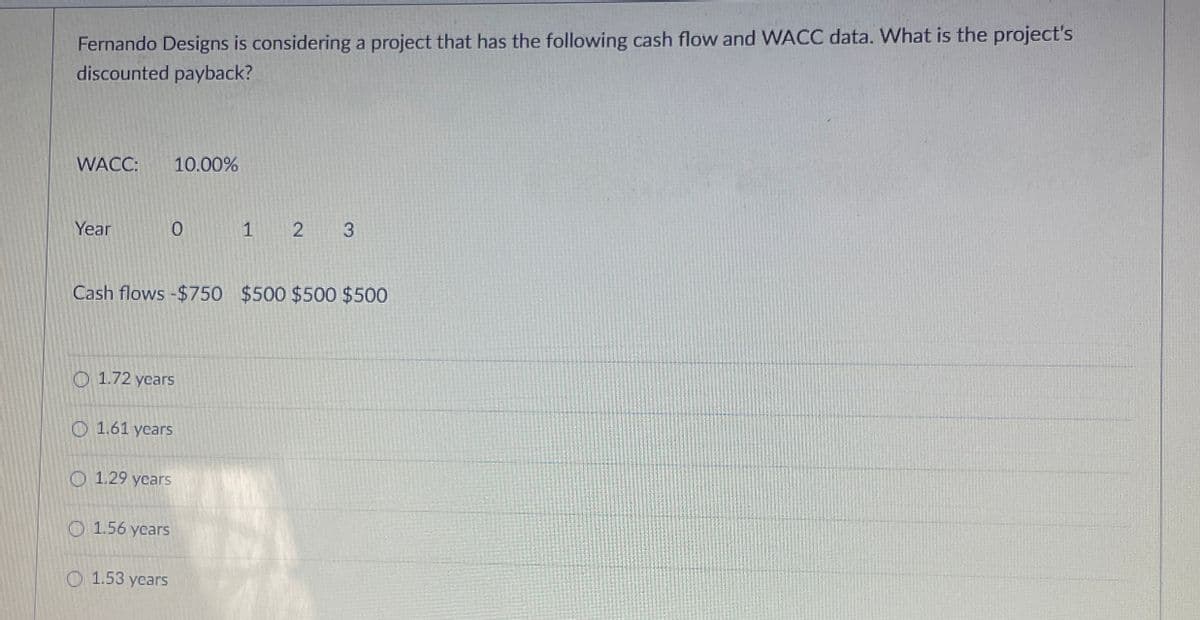 Fernando Designs is considering a project that has the following cash flow and WACC data. What is the project's
discounted payback?
WACC: 10.00%
Year
0
1 2 3
Cash flows -$750 $500 $500 $500
1.72 years
1.61 years
1.29 years
1.56 years
1.53 years