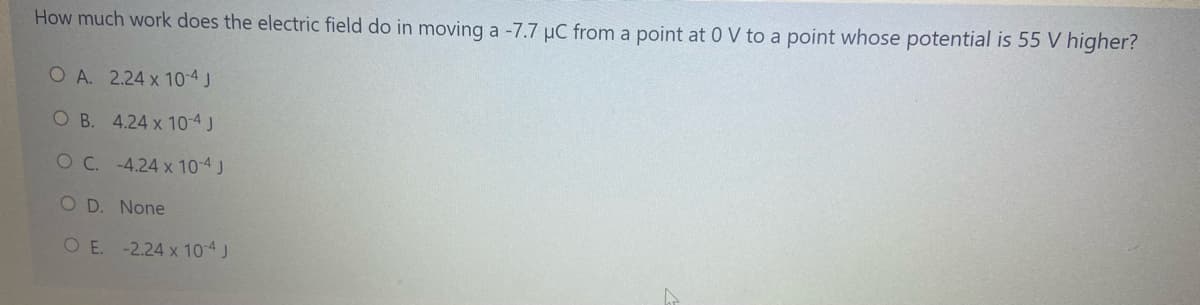 How much work does the electric field do in moving a -7.7 µC from a point at 0 V to a point whose potential is 55 V higher?
O A. 2.24 x 10-4J
O B. 4.24 x 10-4J
OC. -4.24 x 10-4 J
O D. None
O E. -2.24 x 10-4 J
