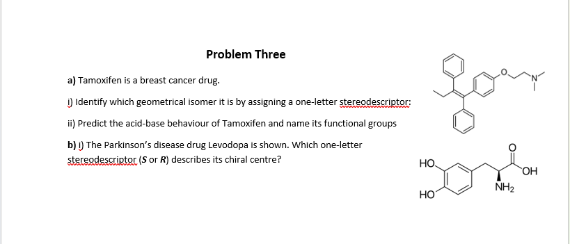 Problem Three
a) Tamoxifen is a breast cancer drug.
i) Identify which geometrical isomer it is by assigning a one-letter stereodescriptor:
ii) Predict the acid-base behaviour of Tamoxifen and name its functional groups
b) i) The Parkinson's disease drug Levodopa is shown. Which one-letter
stereodescriptor (S or R) describes its chiral centre?
your
HO.
HO
NH₂
OH