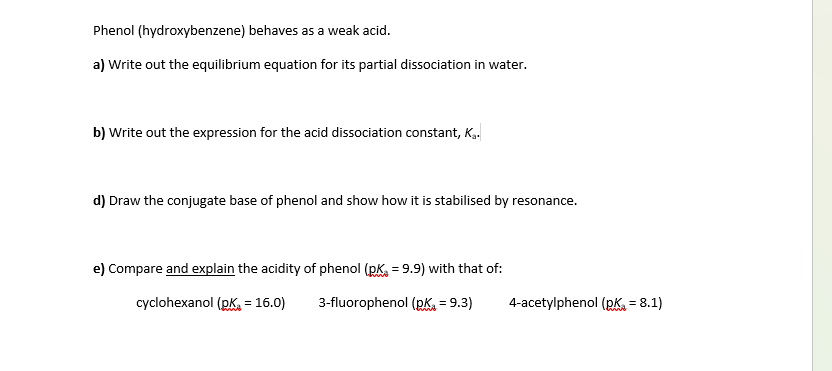 Phenol (hydroxybenzene) behaves as a weak acid.
a) Write out the equilibrium equation for its partial dissociation in water.
b) Write out the expression for the acid dissociation constant, Ka.
d) Draw the conjugate base of phenol and show how it is stabilised by resonance.
e) Compare and explain the acidity of phenol (p = 9.9) with that of:
cyclohexanol (pk = 16.0)
3-fluorophenol (pK₁ = 9.3)
4-acetylphenol (pK, = 8.1)