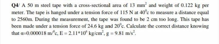 Q4/ A 50 m steel tape with a cross-sectional area of 13 mm and weight of 0.122 kg per
meter. The tape is hanged under a tension force of 115 N at 40°c to measure a distance equal
to 2560m. During the measurement, the tape was found to be 2 cm too long. This tape has
been made under a tension force of 24.6 kg and 20°c. Calculate the correct distance knowing
that a=0.000018 m/c, E = 2.11*10 kg/cm', g 9.81 m/s.
