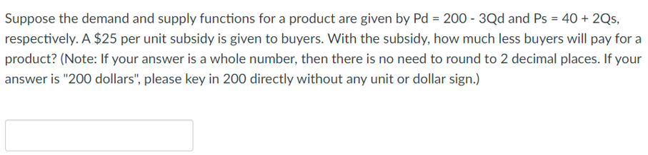 Suppose the demand and supply functions for a product are given by Pd = 200 - 3Qd and Ps = 40 + 2Qs,
respectively. A $25 per unit subsidy is given to buyers. With the subsidy, how much less buyers will pay for a
product? (Note: If your answer is a whole number, then there is no need to round to 2 decimal places. If your
answer is "200 dollars", please key in 200 directly without any unit or dollar sign.)