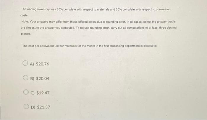 The ending inventory was 85% complete with respect to materials and 30% complete with respect to conversion
costs.
Note: Your answers may differ from those offered below due to rounding error. In all cases, select the answer that is
the closest to the answer you computed. To reduce rounding error, carry out all computations to at least three decimal
places.
The cost per equivalent unit for materials for the month in the first processing department is closest to:
A) $20.76
B) $20.04
OC) $19.47
OD) $21.37