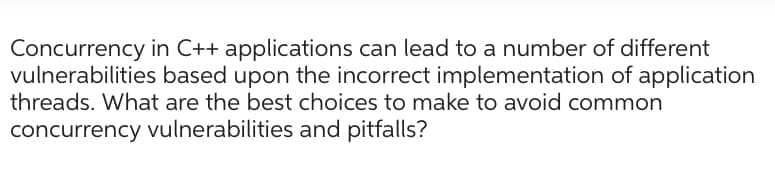 Concurrency in C++ applications can lead to a number of different
vulnerabilities based upon the incorrect implementation of application
threads. What are the best choices to make to avoid common
concurrency vulnerabilities and pitfalls?