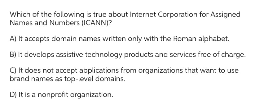 Which of the following is true about Internet Corporation for Assigned
Names and Numbers (ICANN)?
A) It accepts domain names written only with the Roman alphabet.
B) It develops assistive technology products and services free of charge.
C) It does not accept applications from organizations that want to use
brand names as top-level domains.
D) It is a nonprofit organization.