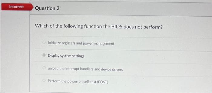 Incorrect
Question 2
Which of the following function the BIOS does not perform?
Initialize registers and power management
Display system settings
unload the interrupt handlers and device drivers
Perform the power-on self-test (POST)