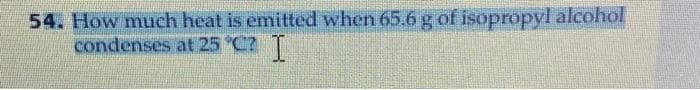 54. How much heat is emitted when 65.6 g of isopropyl alcohol
condenses at 25 °C? I