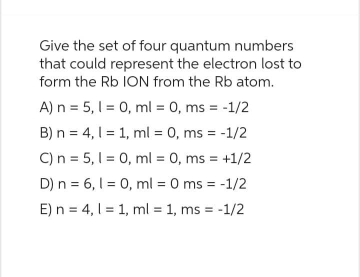 Give the set of four quantum numbers
that could represent the electron lost to
form the Rb ION from the Rb atom.
A) n = 5, 1 = 0, ml = 0, ms = -1/2
B) n = 4, 1 = 1, ml = 0, ms = -1/2
C) n = 5, 10, ml = 0, ms = = +1/2
D) n = 6, 1 = 0, ml = 0 ms = -1/2
E) n = 4, l = 1, ml = 1, ms = -1/2