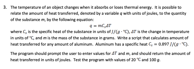 3. The temperature of an object changes when it absorbs or loses thermal energy. It is possible to
relate the amount of heat transferred, denoted by a variable q with units of joules, to the quantity
of the substance m, by the following equation:
q = mC,AT
where Cs is the specific heat of the substance in units of J/(g°C), 4T is the change in temperature
in units of °C, and m is the mass of the substance in grams. Write a script that calculates amount of
heat transferred for any amount of aluminum. Aluminum has a specific heat C = 0.897 J/(g. °C).
The program should prompt the user to enter values for AT and m, and should return the amount of
heat transferred in units of joules. Test the program with values of 20 °C and 100 g.