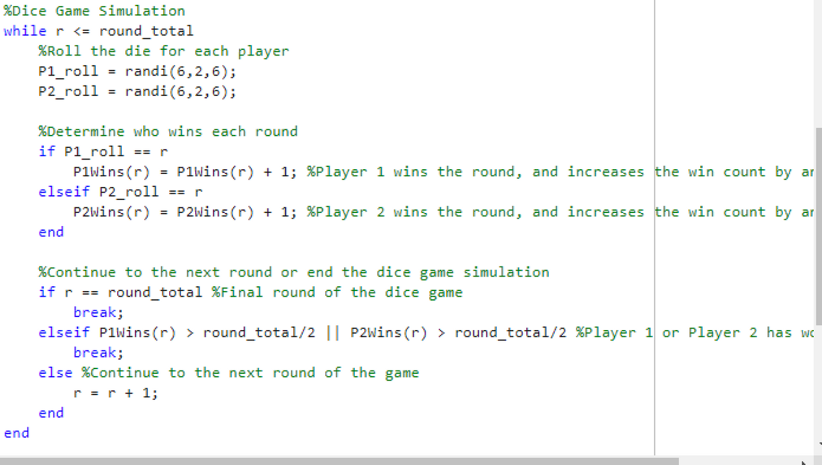 %Dice Game Simulation
while r <= round_total
end
%Roll the die for each player
P1_roll = randi (6,2,6);
P2_roll = randi (6,2,6);
%Determine who wins each round
if Pl_roll == r
P1Wins (r) P1Wins(r) + 1;
elseif P2_roll == r
P2Wins (r)
P2Wins (r) + 1;
end
=
end
%Player 1 wins the round, and increases the win count by ar
%Player 2 wins the round, and increases the win count by ar
%Continue to the next round or end the dice game simulation
if r == round_total %Final round of the dice game
break;
elseif PlWins(r) > round_total/2 || P2Wins (r) > round_total/2 %Player 1 or Player 2 has wo
break;
else %Continue to the next round of the game
r = r + 1;