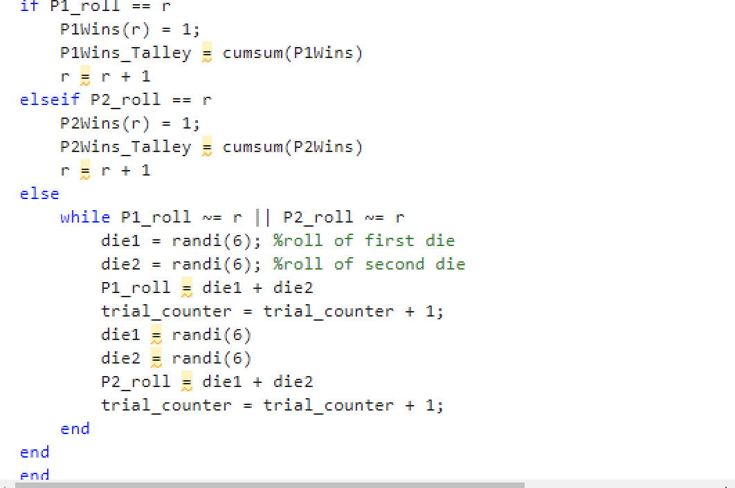 it Pl_roll == r
PlWins (r) = 1;
elseif P2_roll
else
PlWins Talley = cumsum (P1Wins)
r = r + 1
end
end
== r
P2Wins (r)
1;
P2Wins Talley = cumsum (P2Wins)
r = r + 1
while Pl_roll N= r || P2_roll
end
diel randi (6); %roll of first die
die2 = randi(6); %roll of second die
P1_roll diel + die2
trial_counter
trial_counter + 1;
=
diel
randi (6)
die2 = randi (6)
P2_roll
trial_counter
diel + die2
WE P
=
trial_counter + 1;