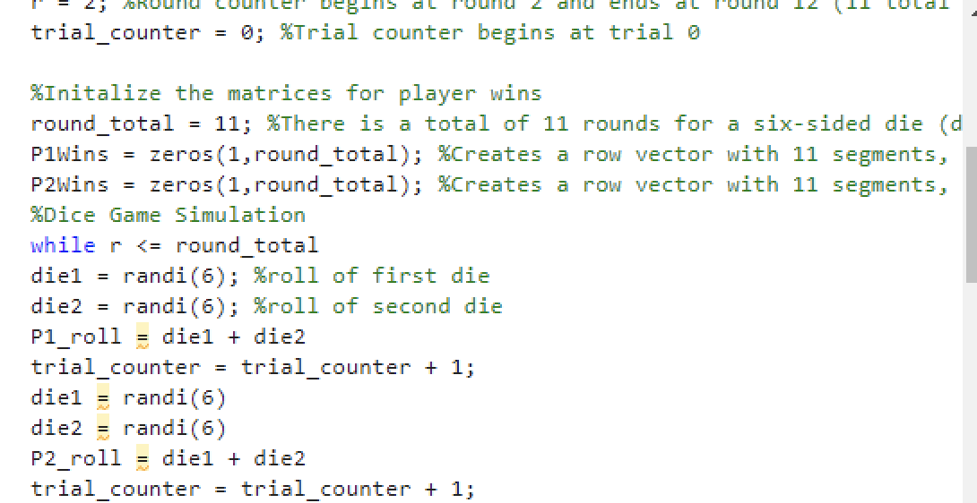 unu counce begins
trial_counter
=
=
%Initalize the matrices for player wins
round_total
11; %There is a total of 11 rounds for a six-sided die (d
P1Wins = zeros (1, round_total); %Creates a row vector with 11 segments,
P2Wins = zeros (1,round_total); %Creates a row vector with 11 segments,
%Dice Game Simulation
while r <= round_total
diel
randi (6); %roll of first die
die2 = randi (6); %roll of second die
P1_roll diel + die2
=
0; %Trial counter begins at trial 0
trial_counter = trial_counter + 1;
diel = randi (6)
die2 = randi (6)
P2_roll diel + die2
trial counter
=
trial counter + 1;