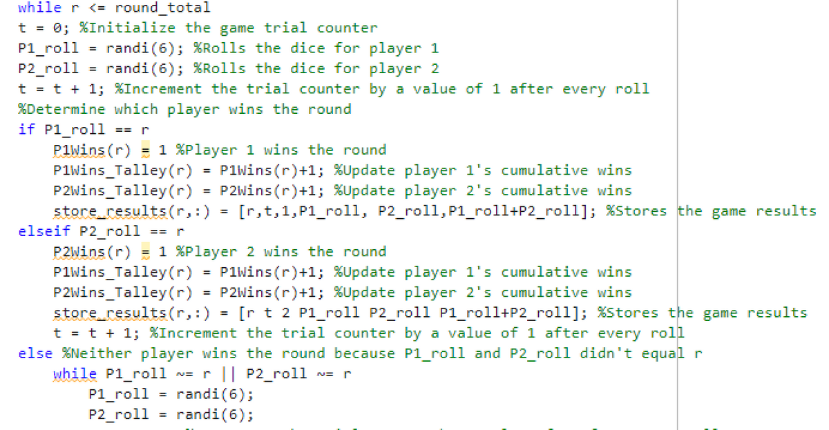 while r <= round_total
t = 0; %Initialize the game trial counter
P1_roll = randi (6); %Rolls the dice for player 1
randi (6); %Rolls the dice for player 2
P2_roll
t = t + 1; %Increment the trial counter by a value of 1 after every roll
%Determine which player wins the round
=
if Pl_roll ==
PlWins (r) = 1 %Player 1 wins the round
PlWins Talley (r)
P1Wins (r)+1; %Update player 1's cumulative wins
P2Wins Talley (r) = P2Wins(r)+1; %Update player 2's cumulative wins
store_results(r, :) [r,t,1,Pl_roll, P2_roll, Pl_roll+P2_roll]; % Stores the game results
elseif P2_roll == r
P2Wins (r) = 1 %Player 2 wins the round
PlWins Talley(r)
P1Wins (r)+1; %Update player 1's cumulative wins
P2Wins Talley(r) = P2Wins(r)+1; %Update player 2's cumulative wins
=
=
store_results(r,:) = [rt 2 Pl_roll P2_roll Pl_roll+P2_roll]; % Stores the game results
t = t + 1; %Increment the trial counter by a value of 1 after every roll
else %Neither player wins the round because Pl_roll and P2_roll didn't equal r
while Pl_roll
NE r || P2_roll
=
P1_roll randi (6);
P2_roll randi (6);
NE