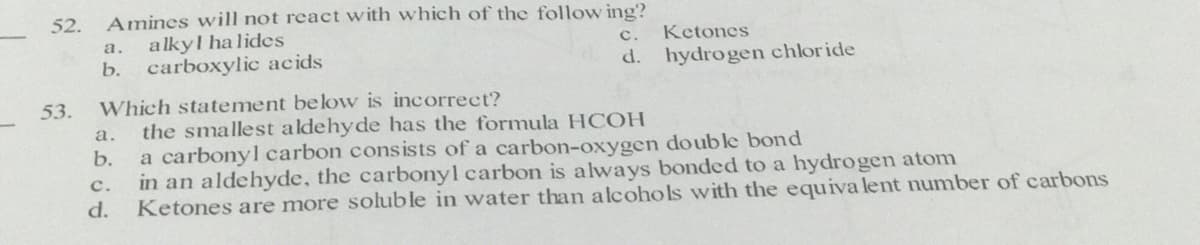 Amines will not react with which of the follow ing?
alkyl halides
b. carboxylic acids
52.
а.
с.
Ketones
d. hydrogen chloride
Which statement below is incorrect?
the smallest aldehyde has the formula HCOH
a carbonyl carbon cons ists of a carbon-oxygen double bond
in an aldehyde, the carbonyl carbon is always bonded to a hydrogen atom
d.
53.
а.
b.
с.
Ketones are more soluble in water than alcohols with the equiva lent number of carbons
