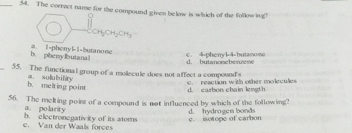 54.
The correct name for the compound given be low is which of the follow ing?
-CCH,CH,CH3
1-pheny-1-butanone
b. pheny lbutanal
a.
c. 4-pheny-4-butanone
d. butanonebenzene
55. The functional group of a molecule does not affect a compound's
a. solubility
b. melting point
c. reaction with other molecules
d. carbon chain length
50. The meclt ing point of a compound is not influenced by which of the following?
a. polarity
b. electronegativity of its atoms
Van der Waals forces
d. hydrogen bonds
isotope of carbon
e.
с.
