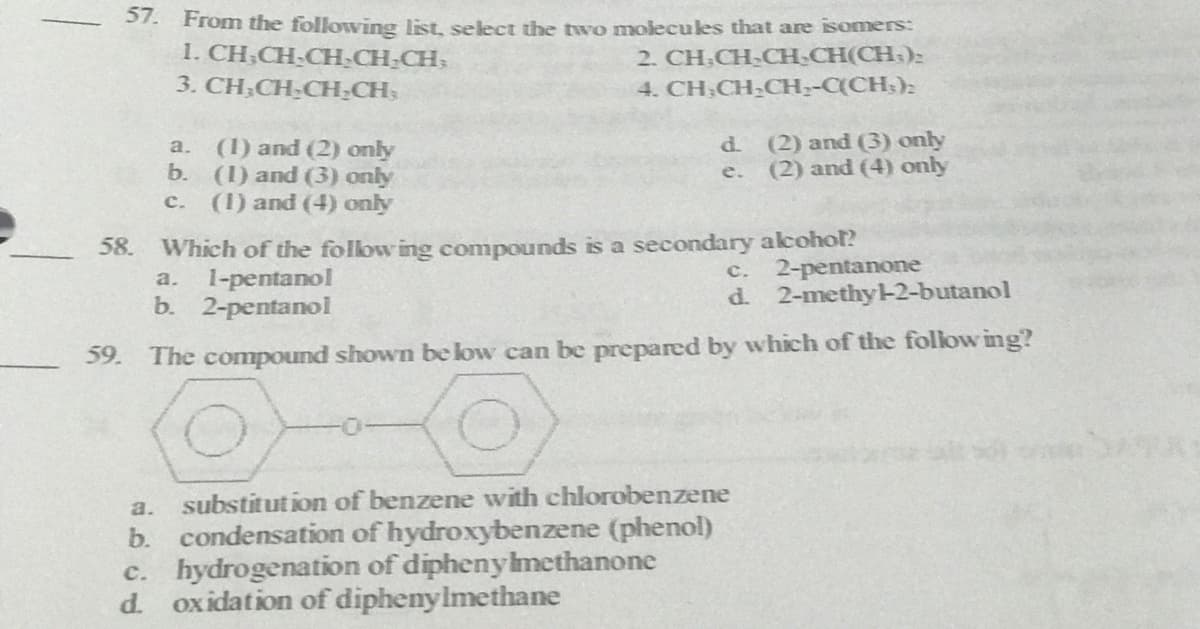 51. From the following list, select the two molecules that are isomers:
1. CH,CH-CH-CH-CH;
3. CH,CH-CH;CH,
2. CH;CH-CH-CH(CH:):
4. CH,CH-CH;-C(CH;):
(1) and (2) only
b. (1) and (3) only
(1) and (4) only
d. (2) and (3) only
(2) and (4) only
a.
e.
c.
Which of the follow ing compounds is a secondary alcohol?
1-pentanol
b. 2-pentanol
58.
2-pentanone
d. 2-methy-2-butanol
c.
a.
59. The compound shown be low can be prepared by which of the follow ing?
a. substitution of benzene with chlorobenzene
b. condensation of hydroxybenzene (phenol)
c. hydrogenation of diphenylmethanone
d. oxidation of diphenylmethane
