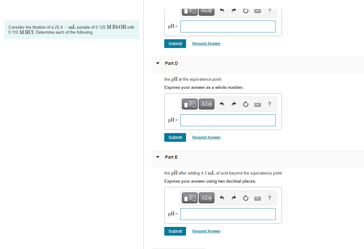 Consider the titration of a 25.4 - mL sample of 0.125 M RbOH with
0.110 M HCl. Determine each of the following.
pH =
Submit
Part D
pH =
the pH at the equivalence point
Express your answer as a whole number.
Submit
Part E
|Π|| ΑΣΦ
pH =
Request Answer
Submit
[Π ΑΣΦ
Request Answer
the pH after adding 4.3 mL of acid beyond the equivalence point
Express your answer using two decimal places.
ΜΠΙ ΑΣΦ
?
Request Answer
?
