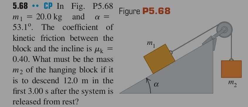 5.68 CP In Fig. P5.68
m1 20.0 kg and α =
53.1º. The coefficient of
kinetic friction between the
block and the incline is k
=
0.40. What must be the mass
m2
of the hanging block if it
is to descend 12.0 m in the
first 3.00 s after the system is
released from rest?
=
Figure P5.68
m₁
α
m2