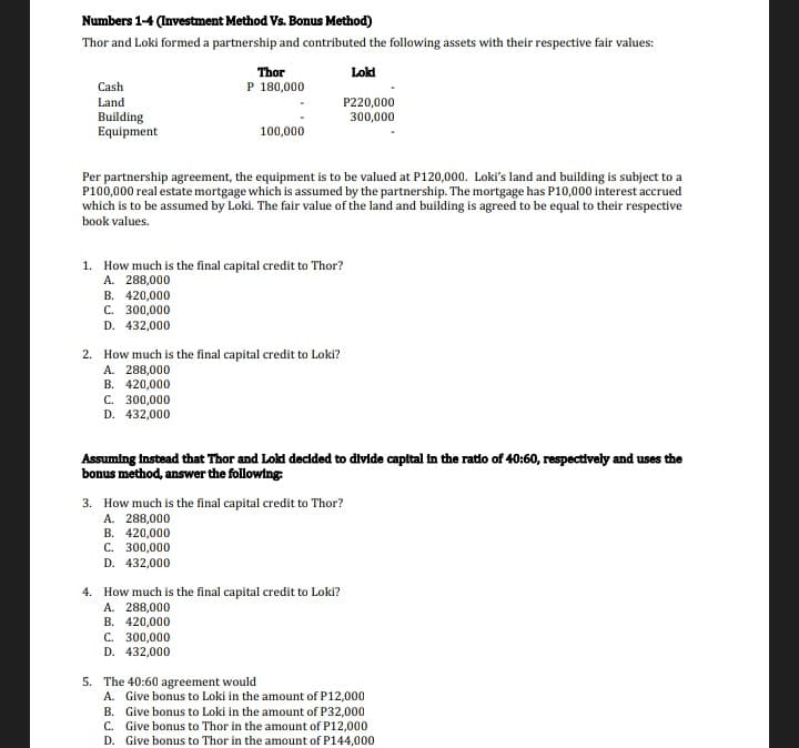 Numbers 1-4 (Investment Method Vs. Bonus Method)
Thor and Loki formed a partnership and contributed the following assets with their respective fair values:
Loki
Cash
Land
Building
Equipment
B. 420,000
C. 300,000
D. 432,000
Thor
P 180,000
Per partnership agreement, the equipment is to be valued at P120,000. Loki's land and building is subject to a
P100,000 real estate mortgage which is assumed by the partnership. The mortgage has P10,000 interest accrued
which is to be assumed by Loki. The fair value of the land and building is agreed to be equal to their respective
book values.
100,000
1. How much is the final capital credit to Thor?
A. 288,000
B. 420,000
C. 300,000
D. 432,000
2. How much is the final capital credit to Loki?
A. 288,000
P220,000
300,000
Assuming instead that Thor and Lokd decided to divide capital in the ratio of 40:60, respectively and uses the
bonus method, answer the following:
B. 420,000
C. 300,000
D. 432,000
3. How much is the final capital credit to Thor?
A. 288,000
B. 420,000
C. 300,000
D. 432,000
4. How much is the final capital credit to Loki?
A. 288,000
5. The 40:60 agreement would
A. Give bonus to Loki in the amount of P12,000
B. Give bonus to Loki in the amount of P32,000
C. Give bonus to Thor in the amount of P12,000
D. Give bonus to Thor in the amount of P144,000