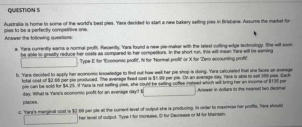 QUESTION 5
Australia is home to some of the world's best pies. Yara decided to start a new bakery selling pies in Brisbane. Assume the market for
pies to be a perfectly competitive one.
Answer the following questions:
a. Yara currently earns a normal profit. Recently, Yara found a new pie-maker with the latest cutting-edge technology. She will soon
be able to greatly reduce her costs as compared to her competitors. In the short run, this will mean Yara will be earning
Type E for 'Economic profit', N for 'Normal profit' or X for 'Zero accounting profit'.
b. Yara decided to apply her economic knowledge to find out how well her pie shop is doing. Yara calculated that she faces an average
total cost of $2.68 per pie produced. The average fixed cost is $1.99 per pie. On an average day, Yara is able to sell 358 pies. Each
pie can be sold for $4.25. If Yara is not selling pies, she could be selling coffee instead which will bring her an income of $135 per
Answer in dollars to the nearest two decimal
day. What is Yara's economic profit for an average day? $
places.
c. Yara's marginal cost is $2.68 per pie at the current level of output she is producing. In order to maximise her profits, Yara should
her level of output. Type I for Increase, D for Decrease or M for Maintain.