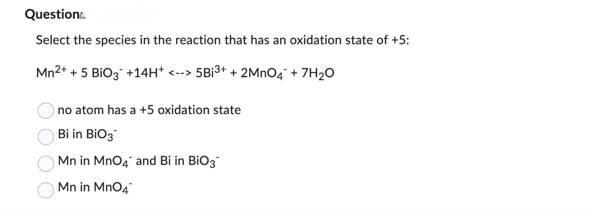 Question..
Select the species in the reaction that has an oxidation state of +5:
Mn²+ + 5 BiO3 +14H+ <--> 5B¡³+ + 2MnO4 + 7H₂O
no atom has a +5 oxidation state
Bi in BiO3
Mn in MnO4 and Bi in BiO3
Mn in MnO4