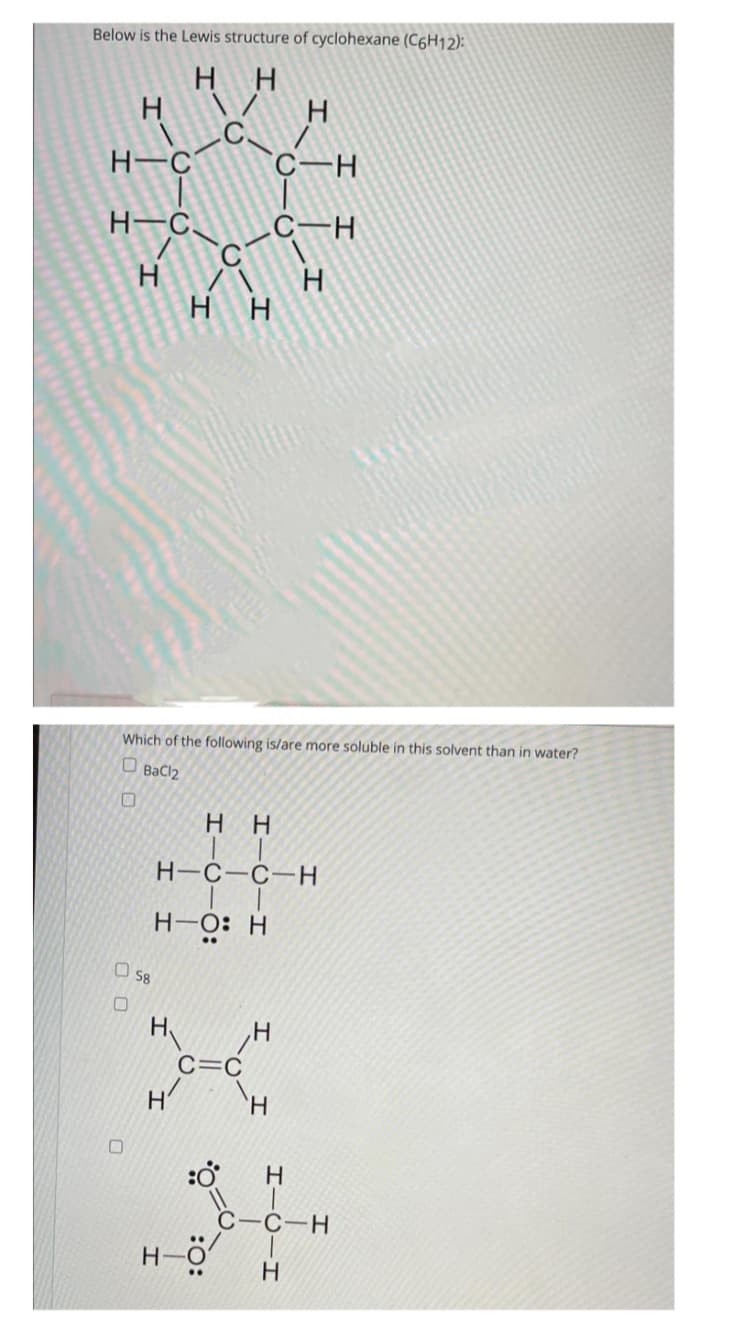 Below is the Lewis structure of cyclohexane (C6H12):
нн
H \/ Н
н-с
н-с
Н
D 58
О
нн
О
Which of the following is/are more soluble in this solvent than in water?
D
BaCl2
H₁ H
C=C
H
C-H
нн
н-с-с-н
н-о: н
нӧ
С-Н
н
Н
Н
с-с-н
н