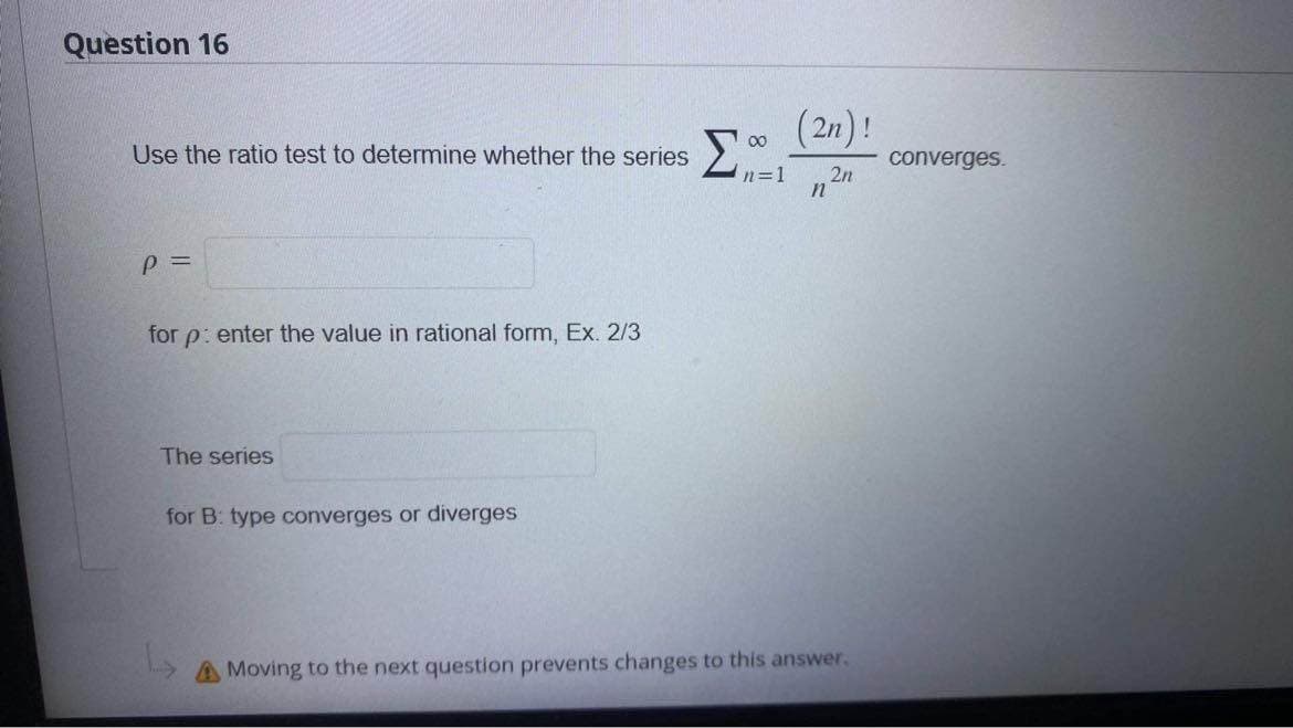 Question 16
Use the ratio test to determine whether the series
Σ
P =
for p: enter the value in rational form, Ex. 2/3
The series
for B: type converges or diverges
00
(2n)!
n=1 2n
n
A Moving to the next question prevents changes to this answer.
converges.