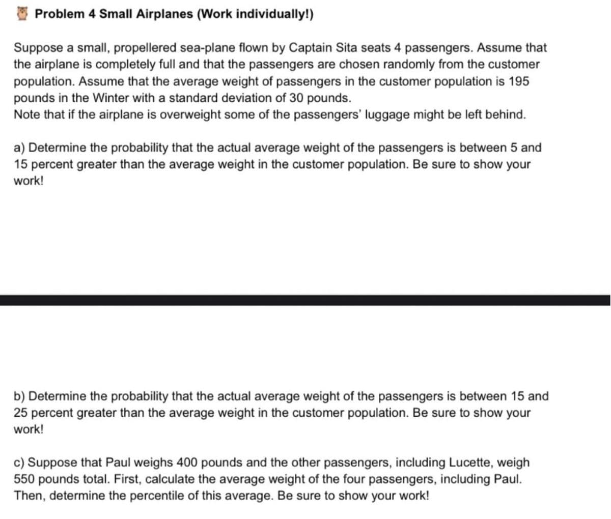 Problem 4 Small Airplanes (Work individually!)
Suppose a small, propellered sea-plane flown by Captain Sita seats 4 passengers. Assume that
the airplane is completely full and that the passengers are chosen randomly from the customer
population. Assume that the average weight of passengers in the customer population is 195
pounds in the Winter with a standard deviation of 30 pounds.
Note that if the airplane is overweight some of the passengers' luggage might be left behind.
a) Determine the probability that the actual average weight of the passengers is between 5 and
15 percent greater than the average weight in the customer population. Be sure to show your
work!
b) Determine the probability that the actual average weight of the passengers is between 15 and
25 percent greater than the average weight in the customer population. Be sure to show your
work!
c) Suppose that Paul weighs 400 pounds and the other passengers, including Lucette, weigh
550 pounds total. First, calculate the average weight of the four passengers, including Paul.
Then, determine the percentile of this average. Be sure to show your work!