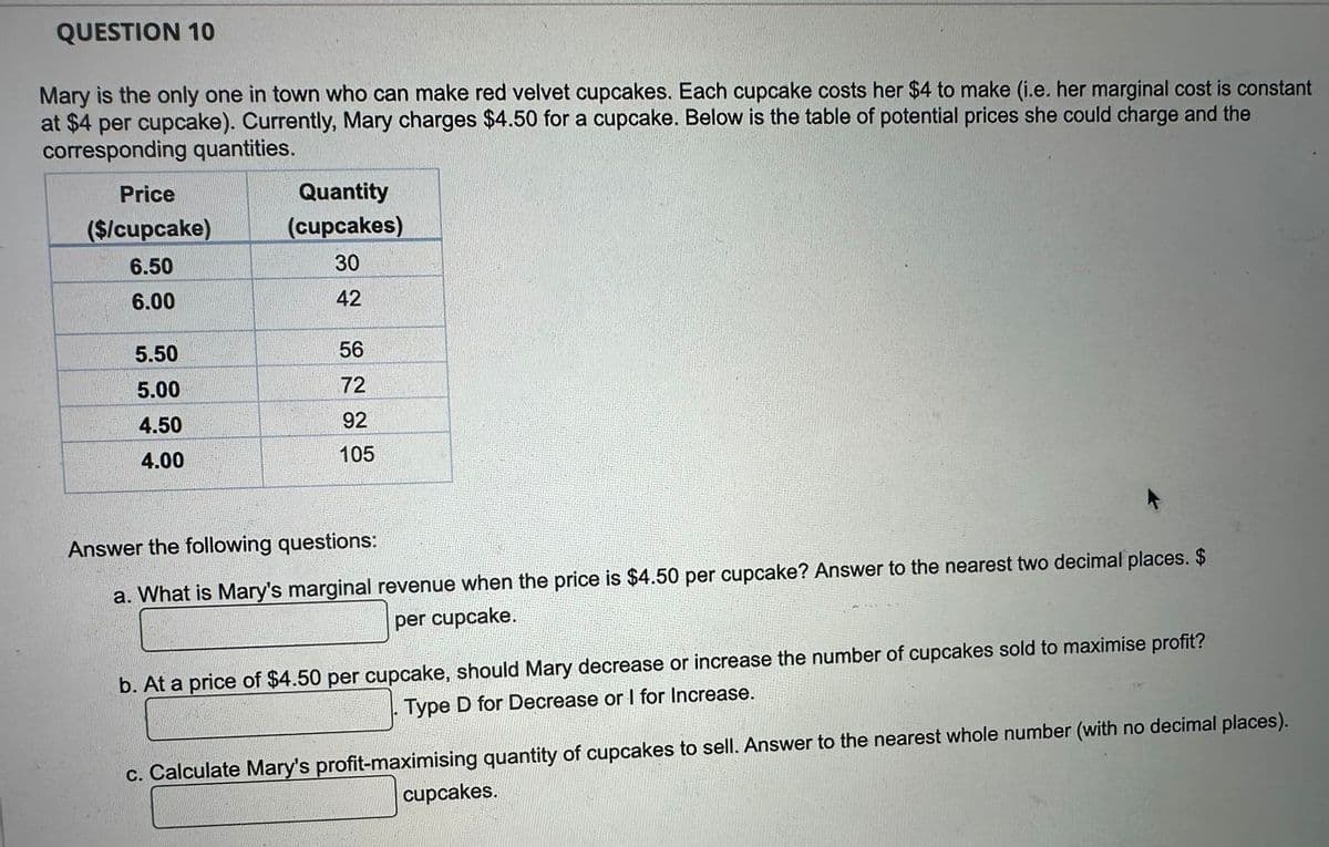 QUESTION 10
Mary is the only one in town who can make red velvet cupcakes. Each cupcake costs her $4 to make (i.e. her marginal cost is constant
at $4 per cupcake). Currently, Mary charges $4.50 for a cupcake. Below is the table of potential prices she could charge and the
corresponding quantities.
Price
($/cupcake)
6.50
6.00
5.50
5.00
4.50
4.00
Quantity
(cupcakes)
30
42
56
72
92
105
Answer the following questions:
a. What is Mary's marginal revenue when the price is $4.50 per cupcake? Answer to the nearest two decimal places. $
per cupcake.
b. At a price of $4.50 per cupcake, should Mary decrease or increase the number of cupcakes sold to maximise profit?
Type D for Decrease or I for Increase.
c. Calculate Mary's profit-maximising quantity of cupcakes to sell. Answer to the nearest whole number (with no decimal places).
cupcakes.