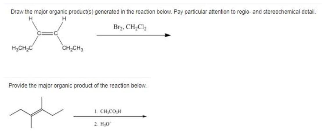 Draw the major organic product(s) generated in the reaction below. Pay particular attention to regio- and stereochemical detail.
H
Brz. CH,Cl2
H3CH,C
CH,CH3
Provide the major organic product of the reaction below.
1. CH,CO,H
2. H;0
