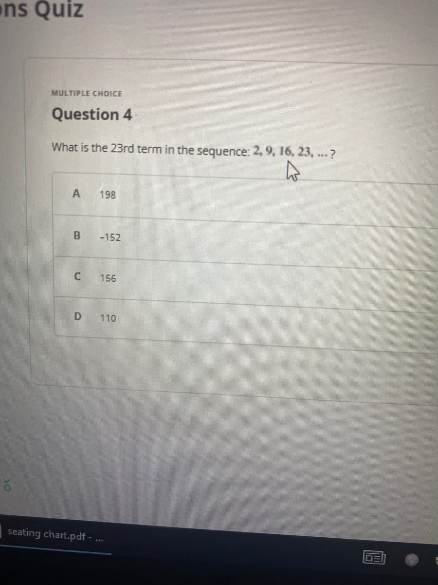 ns Quiz
MULTIPLE CHOICE
Question 4
What is the 23rd term in the sequence: 2, 9, 16, 23, ...?
198
-152
156
D
110
seating chart.pdf
A
