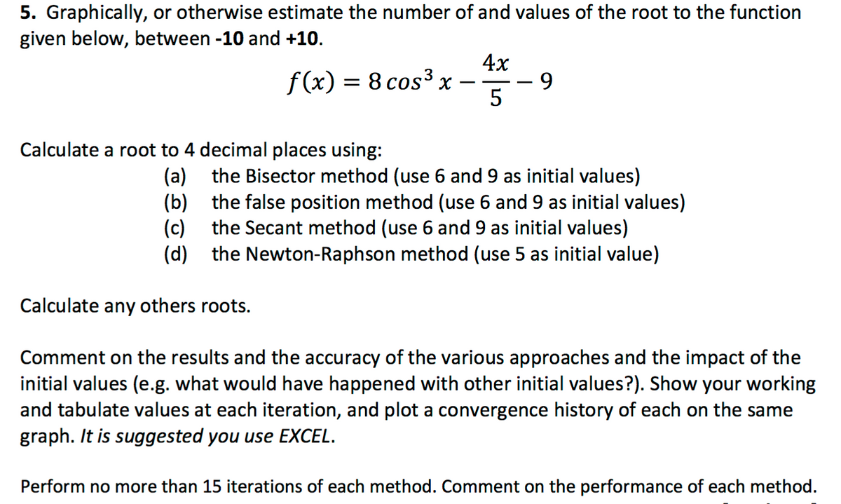 5. Graphically, or otherwise estimate the number of and values of the root to the function
given below, between -10 and +10.
4x
f (x) = 8 cos³ x
5
-
Calculate a root to 4 decimal places using:
(a) the Bisector method (use 6 and 9 as initial values)
(b) the false position method (use 6 and 9 as initial values)
(c)
the Secant method (use 6 and 9 as initial values)
(d)
the Newton-Raphson method (use 5 as initial value)
Calculate any others roots.
Comment on the results and the accuracy of the various approaches and the impact of the
initial values (e.g. what would have happened with other initial values?). Show your working
and tabulate values at each iteration, and plot a convergence history of each on the same
graph. It is suggested you use EXCEL.
Perform no more than 15 iterations of each method. Comment on the performance of each method.
