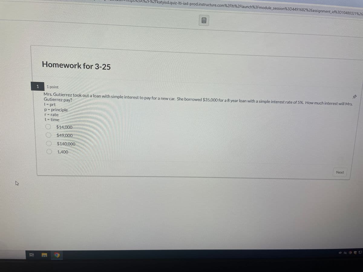 1
Homework for 3-25
03A%2F%2Fkatyisd.quiz-Iti-iad-prod.instructure.com%2Flti%2Flaunch%3Fmodule_session%3D4491682%26assignment_id%3D10480321%26
1 point
Mrs. Gutierrez took out a loan with simple interest to pay for a new car. She borrowed $35,000 for a 8 year loan with a simple interest rate of 5%. How much interest will Mrs.
Gutierrez pay?
1 = prt
p = principle
r=rate
t = time
$14.000
$49.000
$140.000
1.400
Next