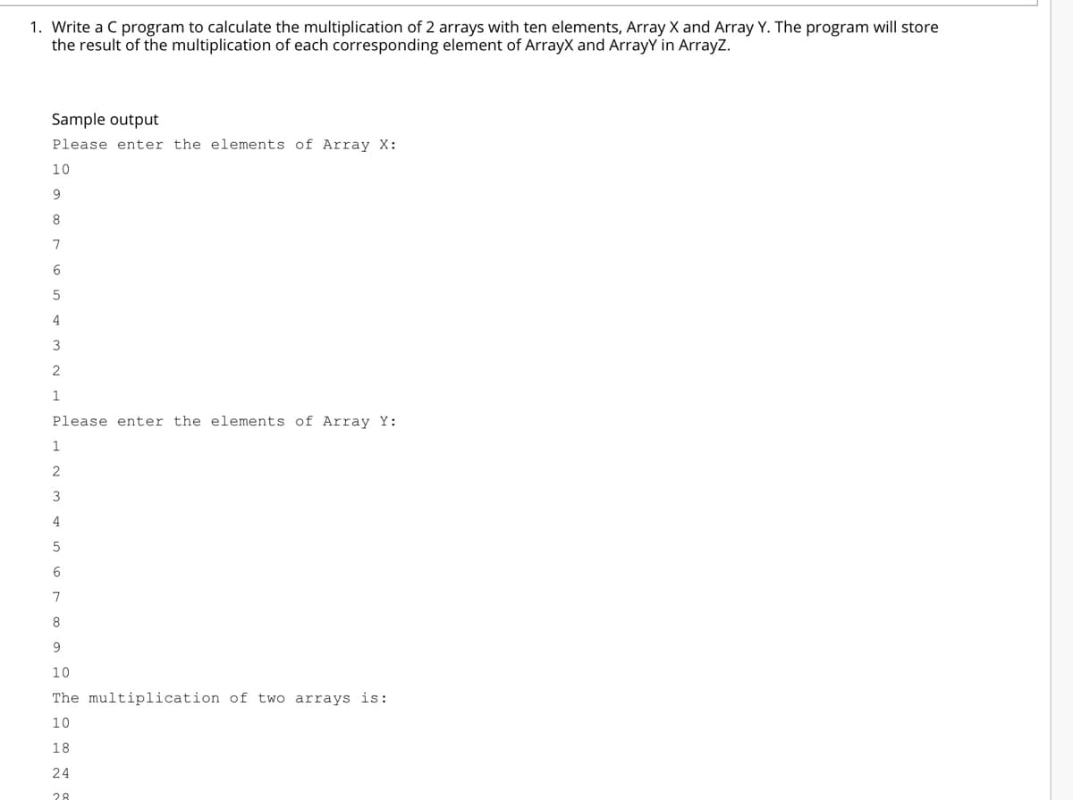 1. Write a C program to calculate the multiplication of 2 arrays with ten elements, Array X and Array Y. The program will store
the result of the multiplication of each corresponding element of ArrayX and ArrayY in ArrayZ.
Sample output
Please enter the elements of Array X:
10
7
6
5
4
3
1
Please enter the elements of Array Y:
1
3
4
6
7
8
10
The multiplication of two arrays is:
10
18
24
28
