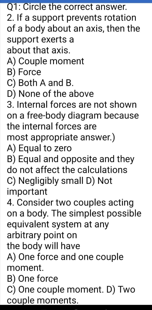 Q1: Circle the correct answer.
2. If a support prevents rotation
of a body about an axis, then the
support exerts a
about that axis.
A) Couple moment
B) Force
C) Both A and B.
D) None of the above
3. Internal forces are not shown
on a free-body diagram because
the internal forces are
most appropriate answer.)
A) Equal to zero
B) Equal and opposite and they
do not affect the calculations
C) Negligibly small D) Not
important
4. Consider two couples acting
on a body. The simplest possible
equivalent system at any
arbitrary point on
the body will have
A) One force and one couple
moment.
B) One force
C) One couple moment. D) Two
couple moments.
