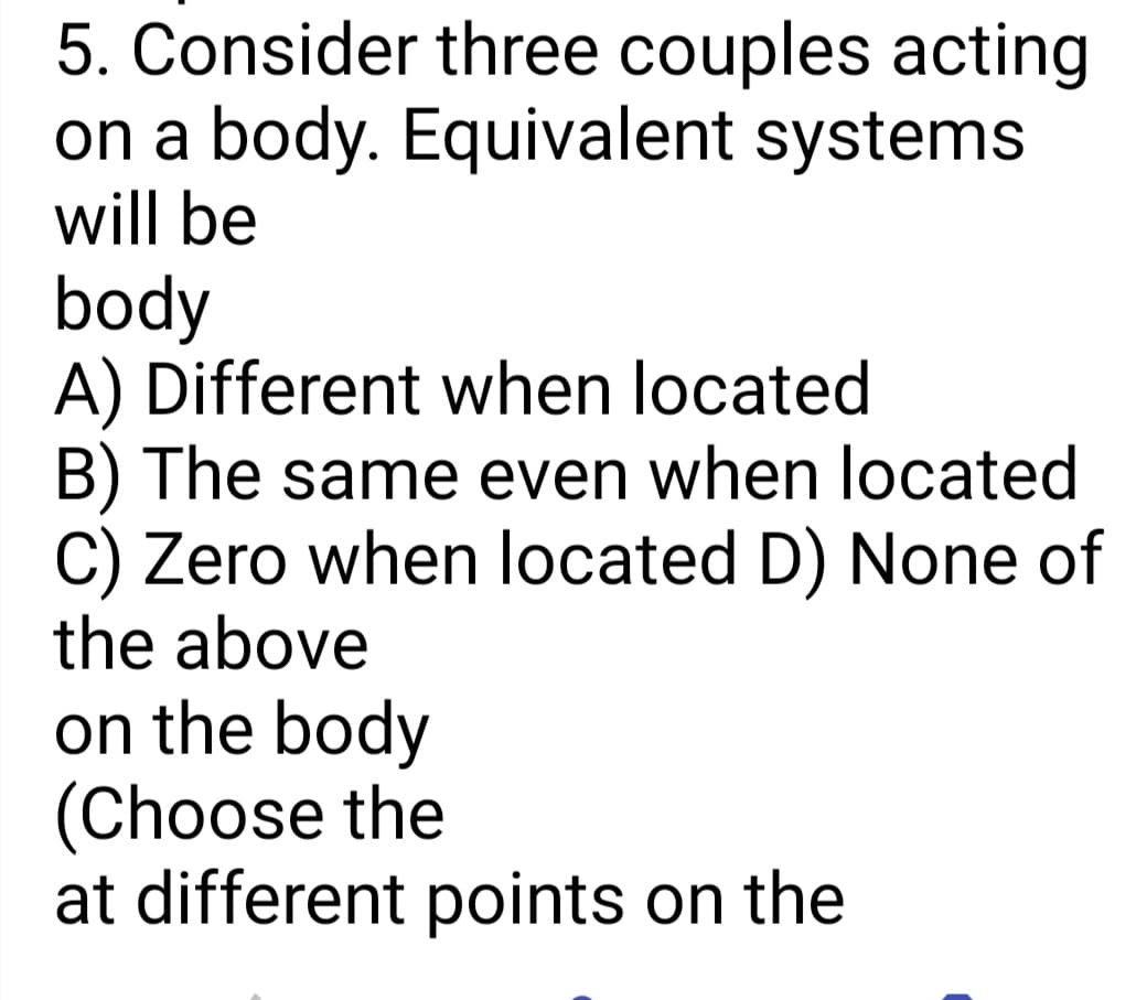 5. Consider three couples acting
on a body. Equivalent systems
will be
body
A) Different when located
B) The same even when located
C) Zero when located D) None of
the above
on the body
(Choose the
at different points on the
