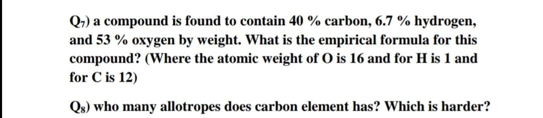 Q,) a compound is found to contain 40 % carbon, 6.7 % hydrogen,
and 53 % oxygen by weight. What is the empirical formula for this
compound? (Where the atomic weight of O is 16 and for H is 1 and
for C is 12)
Qs) who many allotropes does carbon element has? Which is harder?
